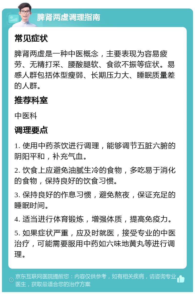 脾肾两虚调理指南 常见症状 脾肾两虚是一种中医概念，主要表现为容易疲劳、无精打采、腰酸腿软、食欲不振等症状。易感人群包括体型瘦弱、长期压力大、睡眠质量差的人群。 推荐科室 中医科 调理要点 1. 使用中药茶饮进行调理，能够调节五脏六腑的阴阳平和，补充气血。 2. 饮食上应避免油腻生冷的食物，多吃易于消化的食物，保持良好的饮食习惯。 3. 保持良好的作息习惯，避免熬夜，保证充足的睡眠时间。 4. 适当进行体育锻炼，增强体质，提高免疫力。 5. 如果症状严重，应及时就医，接受专业的中医治疗，可能需要服用中药如六味地黄丸等进行调理。