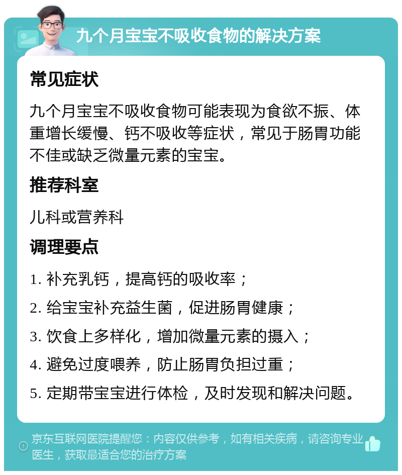 九个月宝宝不吸收食物的解决方案 常见症状 九个月宝宝不吸收食物可能表现为食欲不振、体重增长缓慢、钙不吸收等症状，常见于肠胃功能不佳或缺乏微量元素的宝宝。 推荐科室 儿科或营养科 调理要点 1. 补充乳钙，提高钙的吸收率； 2. 给宝宝补充益生菌，促进肠胃健康； 3. 饮食上多样化，增加微量元素的摄入； 4. 避免过度喂养，防止肠胃负担过重； 5. 定期带宝宝进行体检，及时发现和解决问题。