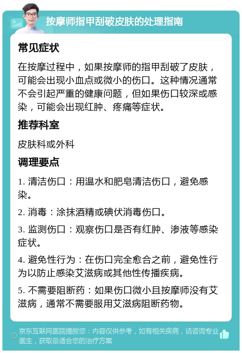 按摩师指甲刮破皮肤的处理指南 常见症状 在按摩过程中，如果按摩师的指甲刮破了皮肤，可能会出现小血点或微小的伤口。这种情况通常不会引起严重的健康问题，但如果伤口较深或感染，可能会出现红肿、疼痛等症状。 推荐科室 皮肤科或外科 调理要点 1. 清洁伤口：用温水和肥皂清洁伤口，避免感染。 2. 消毒：涂抹酒精或碘伏消毒伤口。 3. 监测伤口：观察伤口是否有红肿、渗液等感染症状。 4. 避免性行为：在伤口完全愈合之前，避免性行为以防止感染艾滋病或其他性传播疾病。 5. 不需要阻断药：如果伤口微小且按摩师没有艾滋病，通常不需要服用艾滋病阻断药物。