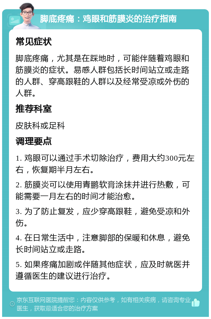 脚底疼痛：鸡眼和筋膜炎的治疗指南 常见症状 脚底疼痛，尤其是在踩地时，可能伴随着鸡眼和筋膜炎的症状。易感人群包括长时间站立或走路的人群、穿高跟鞋的人群以及经常受凉或外伤的人群。 推荐科室 皮肤科或足科 调理要点 1. 鸡眼可以通过手术切除治疗，费用大约300元左右，恢复期半月左右。 2. 筋膜炎可以使用青鹏软膏涂抹并进行热敷，可能需要一月左右的时间才能治愈。 3. 为了防止复发，应少穿高跟鞋，避免受凉和外伤。 4. 在日常生活中，注意脚部的保暖和休息，避免长时间站立或走路。 5. 如果疼痛加剧或伴随其他症状，应及时就医并遵循医生的建议进行治疗。