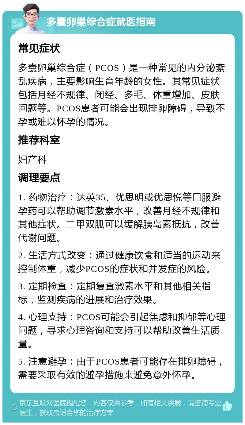 多囊卵巢综合症就医指南 常见症状 多囊卵巢综合症（PCOS）是一种常见的内分泌紊乱疾病，主要影响生育年龄的女性。其常见症状包括月经不规律、闭经、多毛、体重增加、皮肤问题等。PCOS患者可能会出现排卵障碍，导致不孕或难以怀孕的情况。 推荐科室 妇产科 调理要点 1. 药物治疗：达英35、优思明或优思悦等口服避孕药可以帮助调节激素水平，改善月经不规律和其他症状。二甲双胍可以缓解胰岛素抵抗，改善代谢问题。 2. 生活方式改变：通过健康饮食和适当的运动来控制体重，减少PCOS的症状和并发症的风险。 3. 定期检查：定期复查激素水平和其他相关指标，监测疾病的进展和治疗效果。 4. 心理支持：PCOS可能会引起焦虑和抑郁等心理问题，寻求心理咨询和支持可以帮助改善生活质量。 5. 注意避孕：由于PCOS患者可能存在排卵障碍，需要采取有效的避孕措施来避免意外怀孕。