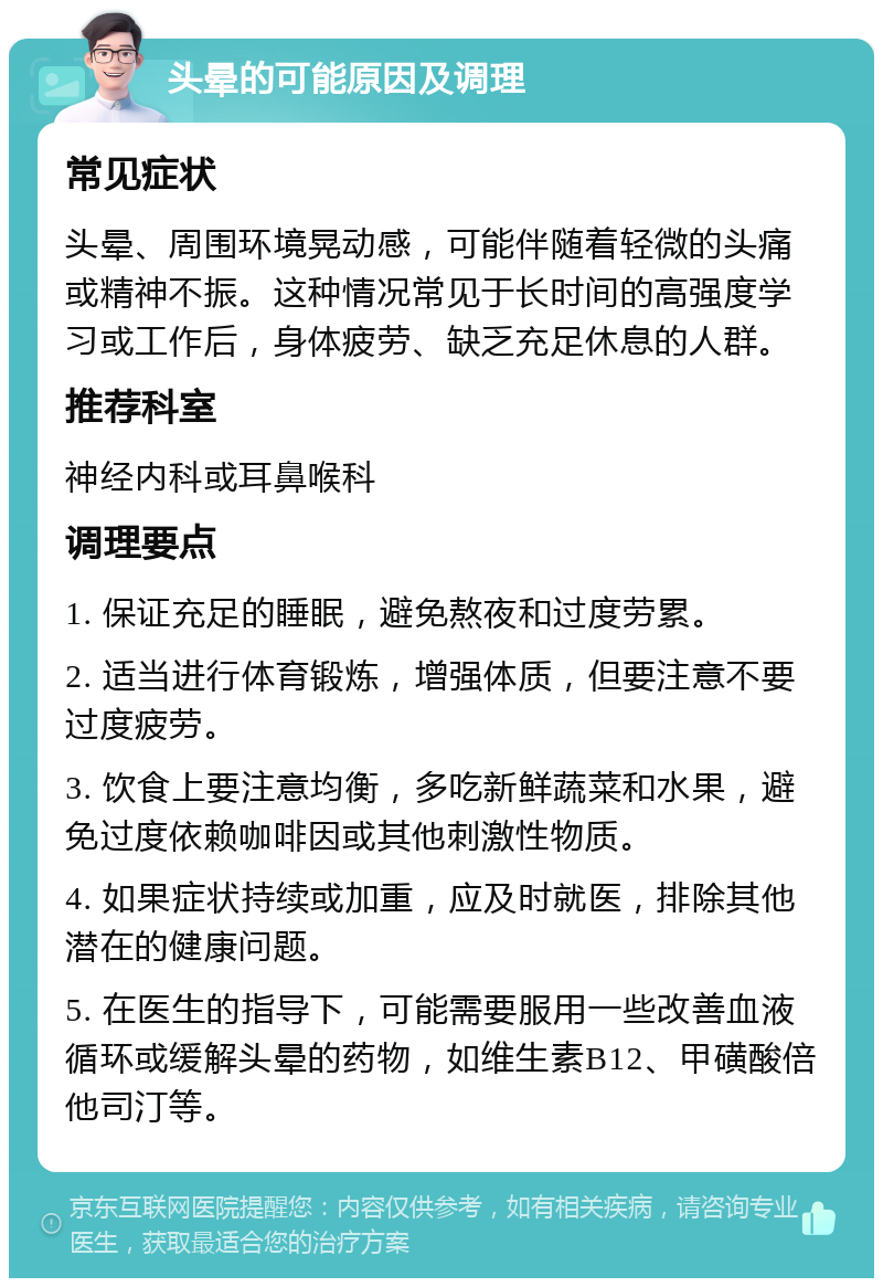 头晕的可能原因及调理 常见症状 头晕、周围环境晃动感，可能伴随着轻微的头痛或精神不振。这种情况常见于长时间的高强度学习或工作后，身体疲劳、缺乏充足休息的人群。 推荐科室 神经内科或耳鼻喉科 调理要点 1. 保证充足的睡眠，避免熬夜和过度劳累。 2. 适当进行体育锻炼，增强体质，但要注意不要过度疲劳。 3. 饮食上要注意均衡，多吃新鲜蔬菜和水果，避免过度依赖咖啡因或其他刺激性物质。 4. 如果症状持续或加重，应及时就医，排除其他潜在的健康问题。 5. 在医生的指导下，可能需要服用一些改善血液循环或缓解头晕的药物，如维生素B12、甲磺酸倍他司汀等。