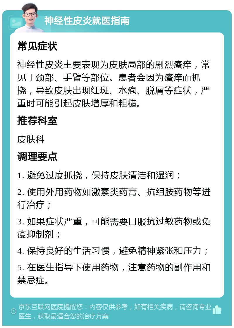 神经性皮炎就医指南 常见症状 神经性皮炎主要表现为皮肤局部的剧烈瘙痒，常见于颈部、手臂等部位。患者会因为瘙痒而抓挠，导致皮肤出现红斑、水疱、脱屑等症状，严重时可能引起皮肤增厚和粗糙。 推荐科室 皮肤科 调理要点 1. 避免过度抓挠，保持皮肤清洁和湿润； 2. 使用外用药物如激素类药膏、抗组胺药物等进行治疗； 3. 如果症状严重，可能需要口服抗过敏药物或免疫抑制剂； 4. 保持良好的生活习惯，避免精神紧张和压力； 5. 在医生指导下使用药物，注意药物的副作用和禁忌症。