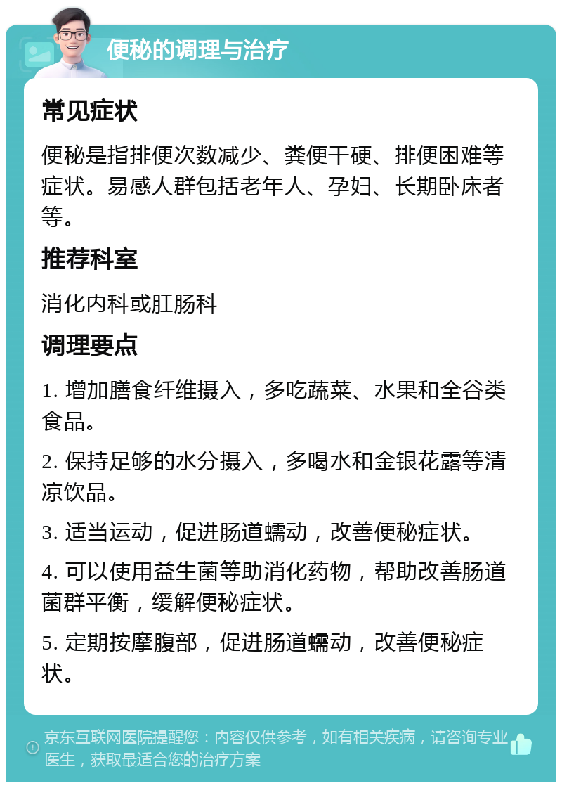 便秘的调理与治疗 常见症状 便秘是指排便次数减少、粪便干硬、排便困难等症状。易感人群包括老年人、孕妇、长期卧床者等。 推荐科室 消化内科或肛肠科 调理要点 1. 增加膳食纤维摄入，多吃蔬菜、水果和全谷类食品。 2. 保持足够的水分摄入，多喝水和金银花露等清凉饮品。 3. 适当运动，促进肠道蠕动，改善便秘症状。 4. 可以使用益生菌等助消化药物，帮助改善肠道菌群平衡，缓解便秘症状。 5. 定期按摩腹部，促进肠道蠕动，改善便秘症状。