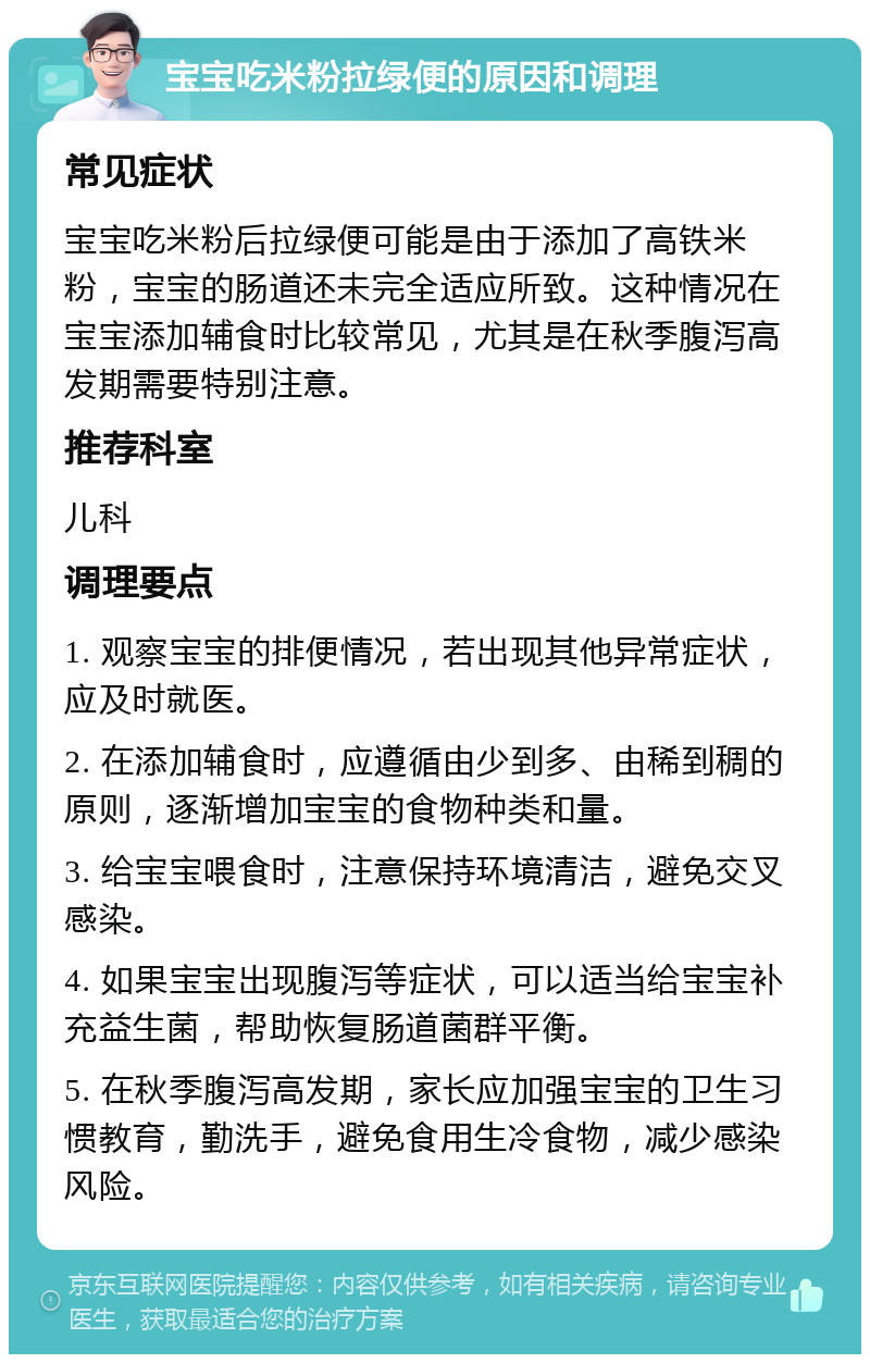 宝宝吃米粉拉绿便的原因和调理 常见症状 宝宝吃米粉后拉绿便可能是由于添加了高铁米粉，宝宝的肠道还未完全适应所致。这种情况在宝宝添加辅食时比较常见，尤其是在秋季腹泻高发期需要特别注意。 推荐科室 儿科 调理要点 1. 观察宝宝的排便情况，若出现其他异常症状，应及时就医。 2. 在添加辅食时，应遵循由少到多、由稀到稠的原则，逐渐增加宝宝的食物种类和量。 3. 给宝宝喂食时，注意保持环境清洁，避免交叉感染。 4. 如果宝宝出现腹泻等症状，可以适当给宝宝补充益生菌，帮助恢复肠道菌群平衡。 5. 在秋季腹泻高发期，家长应加强宝宝的卫生习惯教育，勤洗手，避免食用生冷食物，减少感染风险。