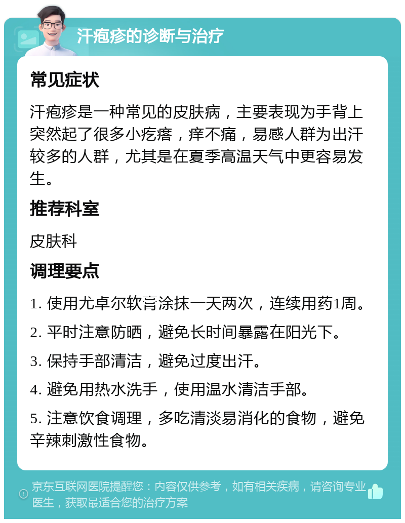 汗疱疹的诊断与治疗 常见症状 汗疱疹是一种常见的皮肤病，主要表现为手背上突然起了很多小疙瘩，痒不痛，易感人群为出汗较多的人群，尤其是在夏季高温天气中更容易发生。 推荐科室 皮肤科 调理要点 1. 使用尤卓尔软膏涂抹一天两次，连续用药1周。 2. 平时注意防晒，避免长时间暴露在阳光下。 3. 保持手部清洁，避免过度出汗。 4. 避免用热水洗手，使用温水清洁手部。 5. 注意饮食调理，多吃清淡易消化的食物，避免辛辣刺激性食物。