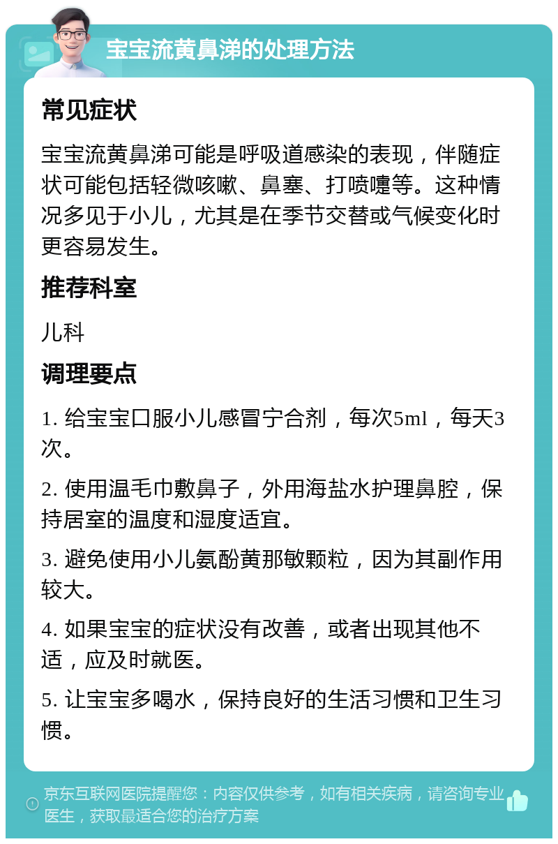 宝宝流黄鼻涕的处理方法 常见症状 宝宝流黄鼻涕可能是呼吸道感染的表现，伴随症状可能包括轻微咳嗽、鼻塞、打喷嚏等。这种情况多见于小儿，尤其是在季节交替或气候变化时更容易发生。 推荐科室 儿科 调理要点 1. 给宝宝口服小儿感冒宁合剂，每次5ml，每天3次。 2. 使用温毛巾敷鼻子，外用海盐水护理鼻腔，保持居室的温度和湿度适宜。 3. 避免使用小儿氨酚黄那敏颗粒，因为其副作用较大。 4. 如果宝宝的症状没有改善，或者出现其他不适，应及时就医。 5. 让宝宝多喝水，保持良好的生活习惯和卫生习惯。