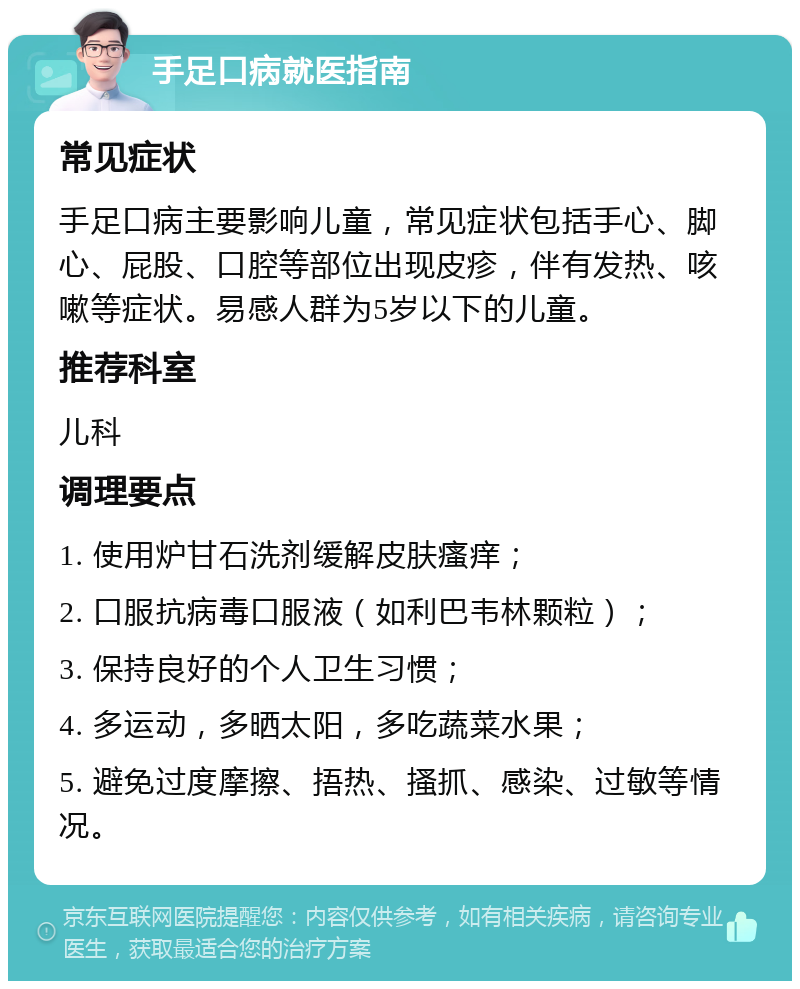 手足口病就医指南 常见症状 手足口病主要影响儿童，常见症状包括手心、脚心、屁股、口腔等部位出现皮疹，伴有发热、咳嗽等症状。易感人群为5岁以下的儿童。 推荐科室 儿科 调理要点 1. 使用炉甘石洗剂缓解皮肤瘙痒； 2. 口服抗病毒口服液（如利巴韦林颗粒）； 3. 保持良好的个人卫生习惯； 4. 多运动，多晒太阳，多吃蔬菜水果； 5. 避免过度摩擦、捂热、搔抓、感染、过敏等情况。