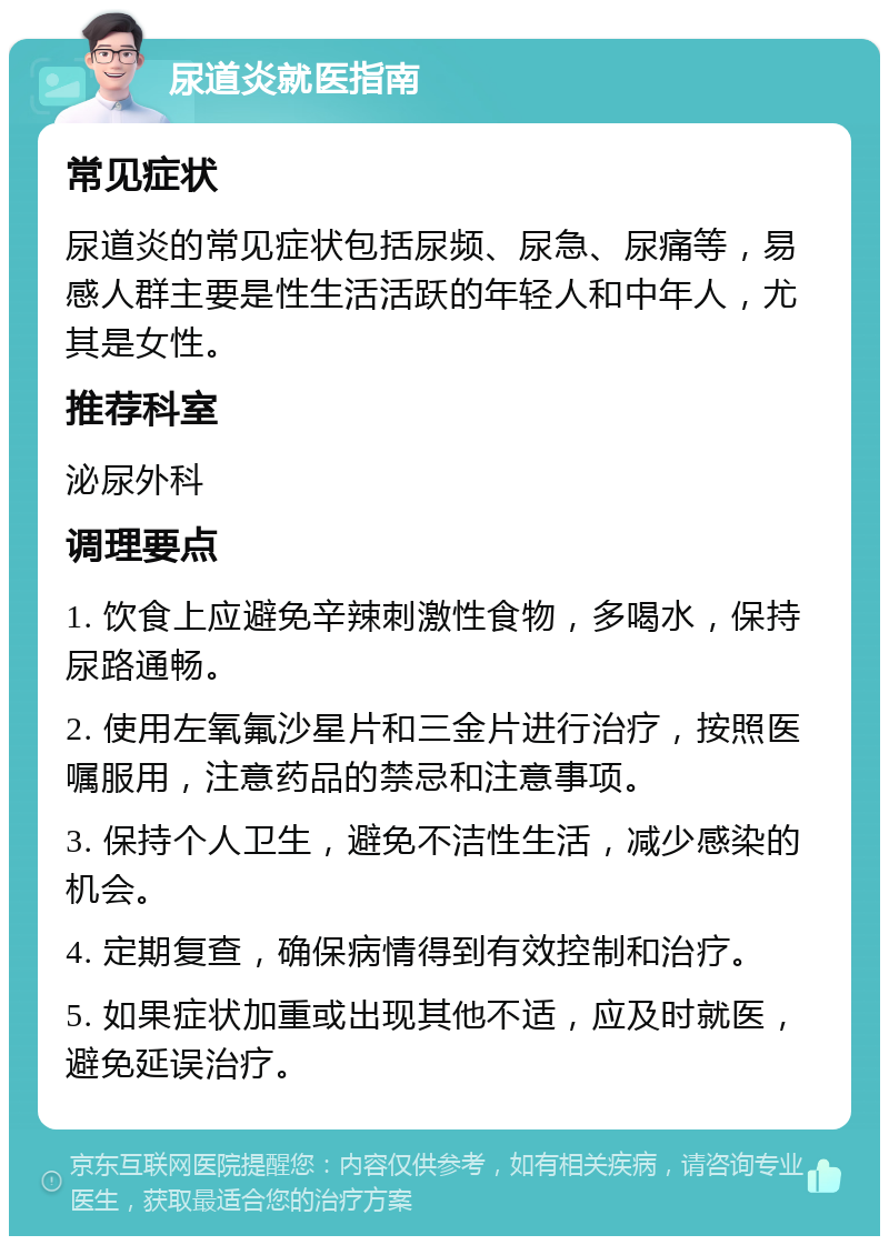 尿道炎就医指南 常见症状 尿道炎的常见症状包括尿频、尿急、尿痛等，易感人群主要是性生活活跃的年轻人和中年人，尤其是女性。 推荐科室 泌尿外科 调理要点 1. 饮食上应避免辛辣刺激性食物，多喝水，保持尿路通畅。 2. 使用左氧氟沙星片和三金片进行治疗，按照医嘱服用，注意药品的禁忌和注意事项。 3. 保持个人卫生，避免不洁性生活，减少感染的机会。 4. 定期复查，确保病情得到有效控制和治疗。 5. 如果症状加重或出现其他不适，应及时就医，避免延误治疗。