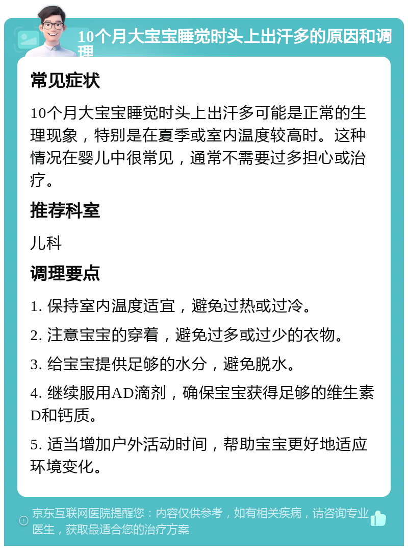 10个月大宝宝睡觉时头上出汗多的原因和调理 常见症状 10个月大宝宝睡觉时头上出汗多可能是正常的生理现象，特别是在夏季或室内温度较高时。这种情况在婴儿中很常见，通常不需要过多担心或治疗。 推荐科室 儿科 调理要点 1. 保持室内温度适宜，避免过热或过冷。 2. 注意宝宝的穿着，避免过多或过少的衣物。 3. 给宝宝提供足够的水分，避免脱水。 4. 继续服用AD滴剂，确保宝宝获得足够的维生素D和钙质。 5. 适当增加户外活动时间，帮助宝宝更好地适应环境变化。