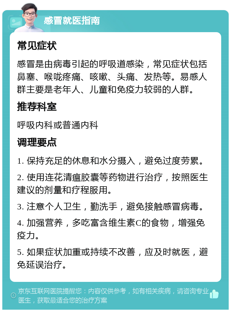 感冒就医指南 常见症状 感冒是由病毒引起的呼吸道感染，常见症状包括鼻塞、喉咙疼痛、咳嗽、头痛、发热等。易感人群主要是老年人、儿童和免疫力较弱的人群。 推荐科室 呼吸内科或普通内科 调理要点 1. 保持充足的休息和水分摄入，避免过度劳累。 2. 使用连花清瘟胶囊等药物进行治疗，按照医生建议的剂量和疗程服用。 3. 注意个人卫生，勤洗手，避免接触感冒病毒。 4. 加强营养，多吃富含维生素C的食物，增强免疫力。 5. 如果症状加重或持续不改善，应及时就医，避免延误治疗。