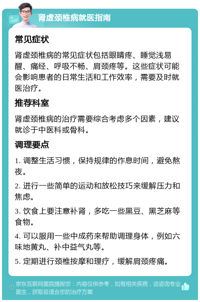 肾虚颈椎病就医指南 常见症状 肾虚颈椎病的常见症状包括眼睛疼、睡觉浅易醒、痛经、呼吸不畅、肩颈疼等。这些症状可能会影响患者的日常生活和工作效率，需要及时就医治疗。 推荐科室 肾虚颈椎病的治疗需要综合考虑多个因素，建议就诊于中医科或骨科。 调理要点 1. 调整生活习惯，保持规律的作息时间，避免熬夜。 2. 进行一些简单的运动和放松技巧来缓解压力和焦虑。 3. 饮食上要注意补肾，多吃一些黑豆、黑芝麻等食物。 4. 可以服用一些中成药来帮助调理身体，例如六味地黄丸、补中益气丸等。 5. 定期进行颈椎按摩和理疗，缓解肩颈疼痛。