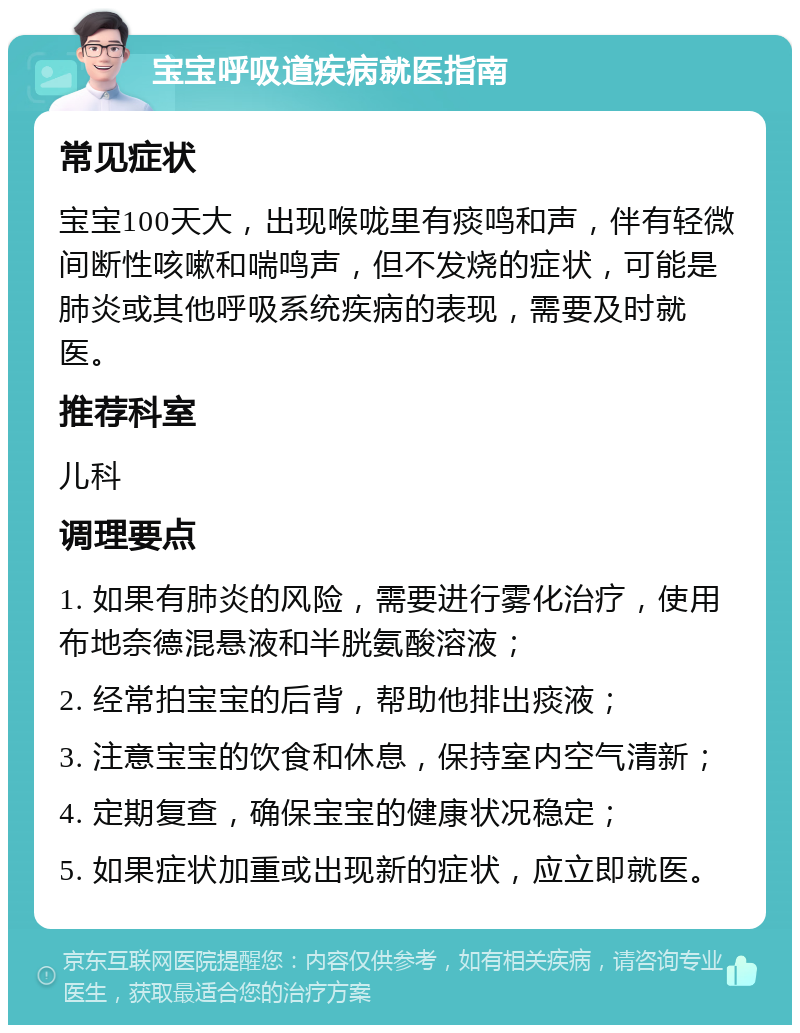 宝宝呼吸道疾病就医指南 常见症状 宝宝100天大，出现喉咙里有痰鸣和声，伴有轻微间断性咳嗽和喘鸣声，但不发烧的症状，可能是肺炎或其他呼吸系统疾病的表现，需要及时就医。 推荐科室 儿科 调理要点 1. 如果有肺炎的风险，需要进行雾化治疗，使用布地奈德混悬液和半胱氨酸溶液； 2. 经常拍宝宝的后背，帮助他排出痰液； 3. 注意宝宝的饮食和休息，保持室内空气清新； 4. 定期复查，确保宝宝的健康状况稳定； 5. 如果症状加重或出现新的症状，应立即就医。