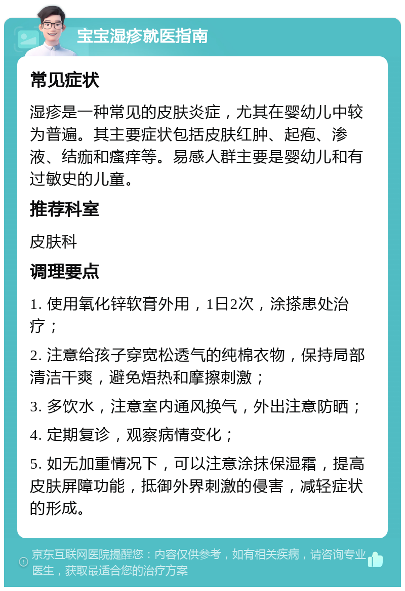 宝宝湿疹就医指南 常见症状 湿疹是一种常见的皮肤炎症，尤其在婴幼儿中较为普遍。其主要症状包括皮肤红肿、起疱、渗液、结痂和瘙痒等。易感人群主要是婴幼儿和有过敏史的儿童。 推荐科室 皮肤科 调理要点 1. 使用氧化锌软膏外用，1日2次，涂搽患处治疗； 2. 注意给孩子穿宽松透气的纯棉衣物，保持局部清洁干爽，避免焐热和摩擦刺激； 3. 多饮水，注意室内通风换气，外出注意防晒； 4. 定期复诊，观察病情变化； 5. 如无加重情况下，可以注意涂抹保湿霜，提高皮肤屏障功能，抵御外界刺激的侵害，减轻症状的形成。