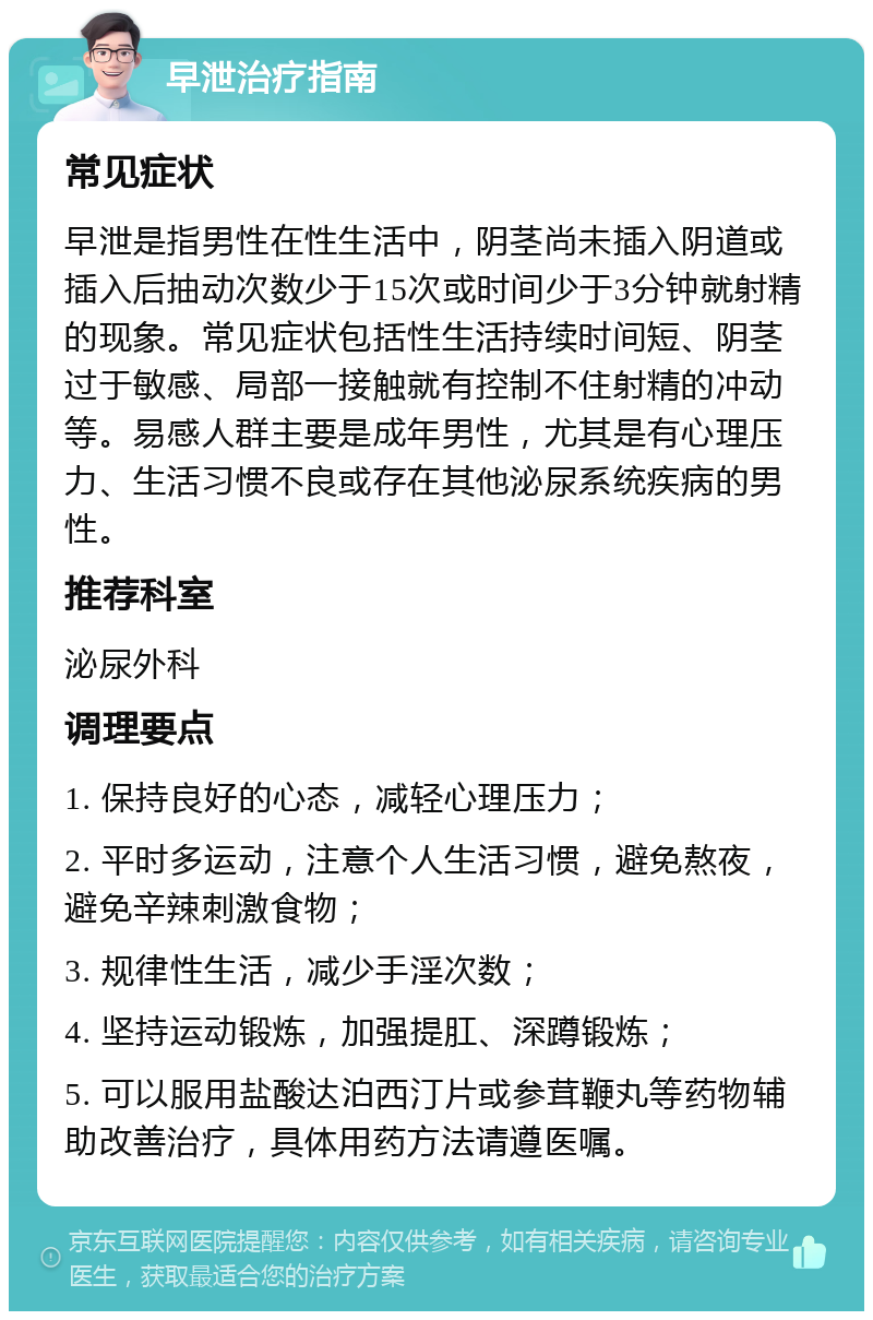 早泄治疗指南 常见症状 早泄是指男性在性生活中，阴茎尚未插入阴道或插入后抽动次数少于15次或时间少于3分钟就射精的现象。常见症状包括性生活持续时间短、阴茎过于敏感、局部一接触就有控制不住射精的冲动等。易感人群主要是成年男性，尤其是有心理压力、生活习惯不良或存在其他泌尿系统疾病的男性。 推荐科室 泌尿外科 调理要点 1. 保持良好的心态，减轻心理压力； 2. 平时多运动，注意个人生活习惯，避免熬夜，避免辛辣刺激食物； 3. 规律性生活，减少手淫次数； 4. 坚持运动锻炼，加强提肛、深蹲锻炼； 5. 可以服用盐酸达泊西汀片或参茸鞭丸等药物辅助改善治疗，具体用药方法请遵医嘱。