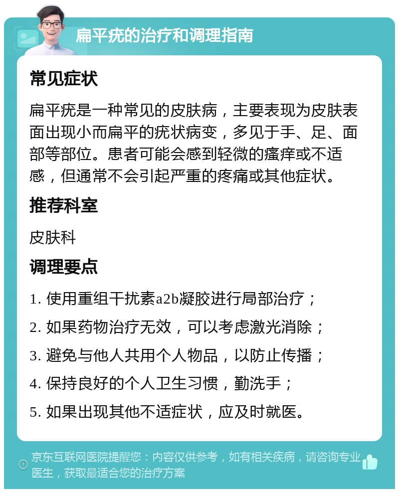 扁平疣的治疗和调理指南 常见症状 扁平疣是一种常见的皮肤病，主要表现为皮肤表面出现小而扁平的疣状病变，多见于手、足、面部等部位。患者可能会感到轻微的瘙痒或不适感，但通常不会引起严重的疼痛或其他症状。 推荐科室 皮肤科 调理要点 1. 使用重组干扰素a2b凝胶进行局部治疗； 2. 如果药物治疗无效，可以考虑激光消除； 3. 避免与他人共用个人物品，以防止传播； 4. 保持良好的个人卫生习惯，勤洗手； 5. 如果出现其他不适症状，应及时就医。