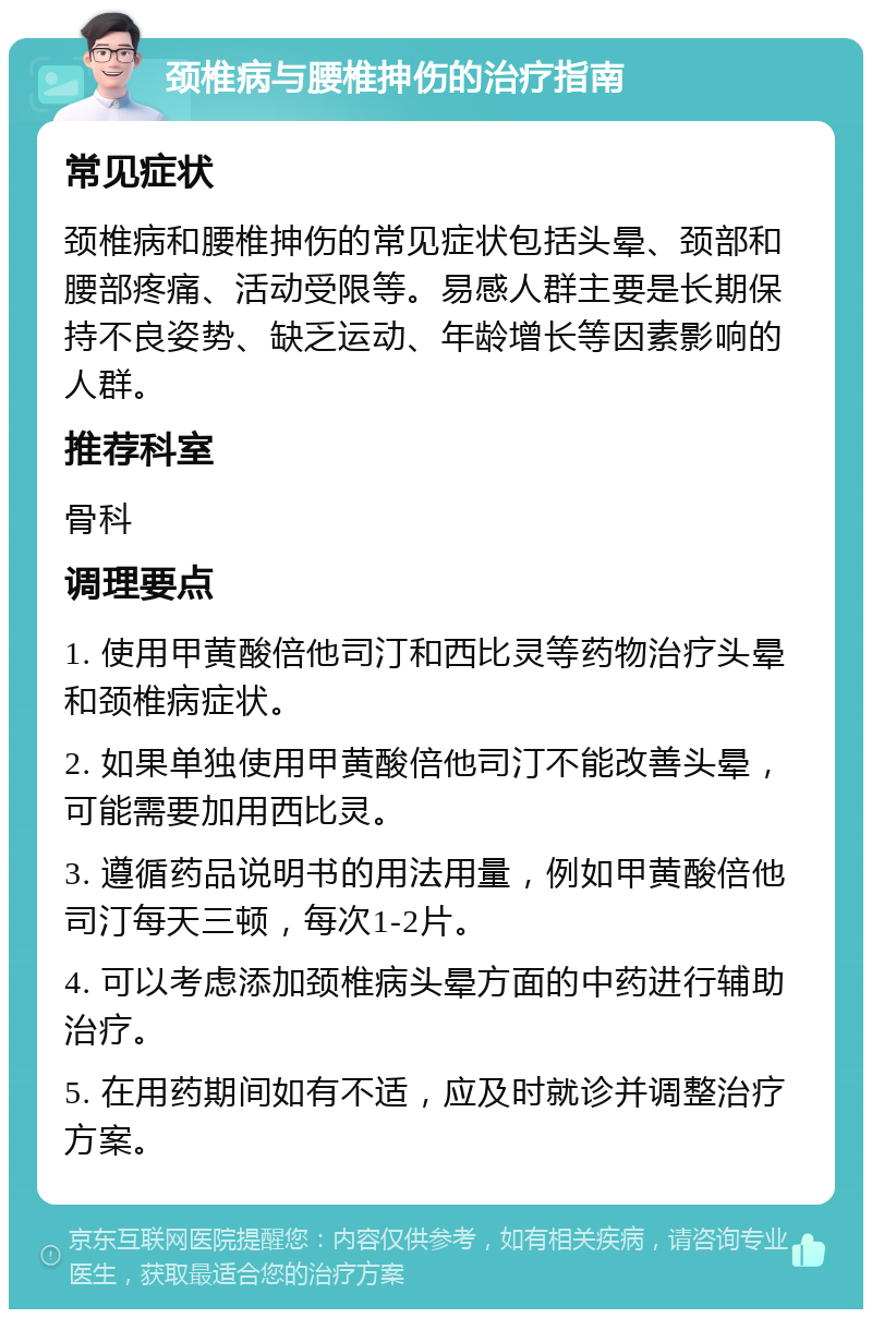 颈椎病与腰椎抻伤的治疗指南 常见症状 颈椎病和腰椎抻伤的常见症状包括头晕、颈部和腰部疼痛、活动受限等。易感人群主要是长期保持不良姿势、缺乏运动、年龄增长等因素影响的人群。 推荐科室 骨科 调理要点 1. 使用甲黄酸倍他司汀和西比灵等药物治疗头晕和颈椎病症状。 2. 如果单独使用甲黄酸倍他司汀不能改善头晕，可能需要加用西比灵。 3. 遵循药品说明书的用法用量，例如甲黄酸倍他司汀每天三顿，每次1-2片。 4. 可以考虑添加颈椎病头晕方面的中药进行辅助治疗。 5. 在用药期间如有不适，应及时就诊并调整治疗方案。