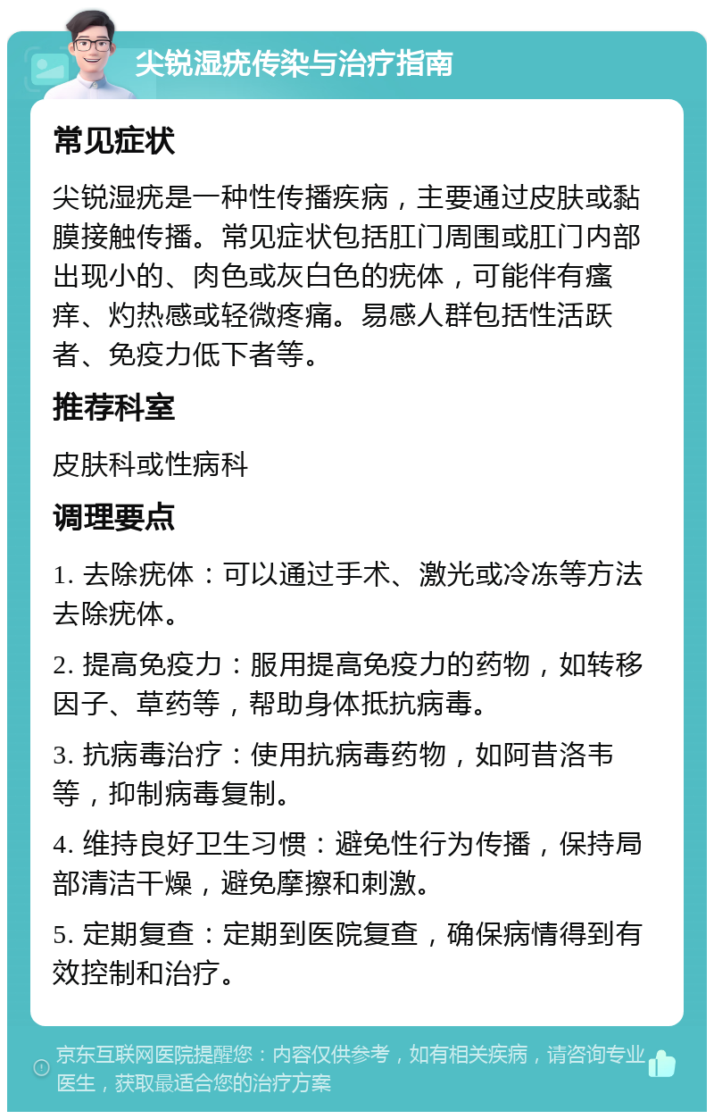 尖锐湿疣传染与治疗指南 常见症状 尖锐湿疣是一种性传播疾病，主要通过皮肤或黏膜接触传播。常见症状包括肛门周围或肛门内部出现小的、肉色或灰白色的疣体，可能伴有瘙痒、灼热感或轻微疼痛。易感人群包括性活跃者、免疫力低下者等。 推荐科室 皮肤科或性病科 调理要点 1. 去除疣体：可以通过手术、激光或冷冻等方法去除疣体。 2. 提高免疫力：服用提高免疫力的药物，如转移因子、草药等，帮助身体抵抗病毒。 3. 抗病毒治疗：使用抗病毒药物，如阿昔洛韦等，抑制病毒复制。 4. 维持良好卫生习惯：避免性行为传播，保持局部清洁干燥，避免摩擦和刺激。 5. 定期复查：定期到医院复查，确保病情得到有效控制和治疗。