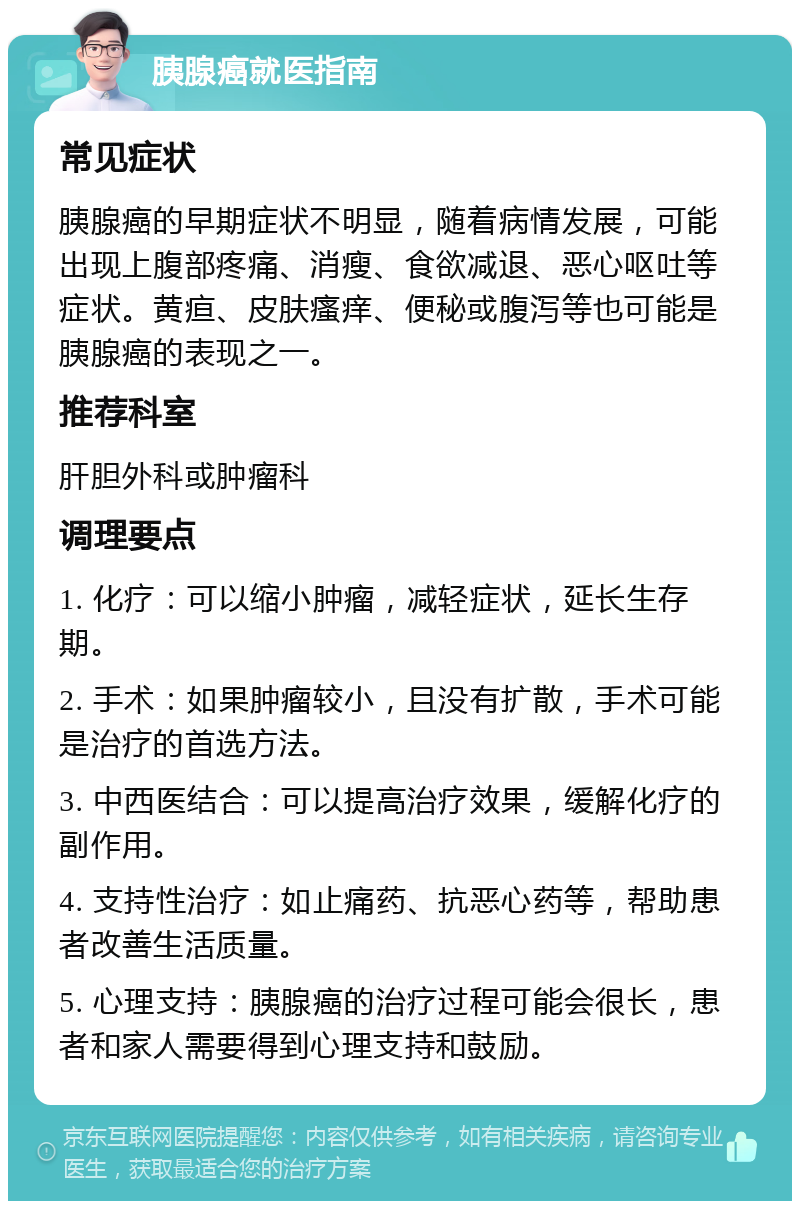 胰腺癌就医指南 常见症状 胰腺癌的早期症状不明显，随着病情发展，可能出现上腹部疼痛、消瘦、食欲减退、恶心呕吐等症状。黄疸、皮肤瘙痒、便秘或腹泻等也可能是胰腺癌的表现之一。 推荐科室 肝胆外科或肿瘤科 调理要点 1. 化疗：可以缩小肿瘤，减轻症状，延长生存期。 2. 手术：如果肿瘤较小，且没有扩散，手术可能是治疗的首选方法。 3. 中西医结合：可以提高治疗效果，缓解化疗的副作用。 4. 支持性治疗：如止痛药、抗恶心药等，帮助患者改善生活质量。 5. 心理支持：胰腺癌的治疗过程可能会很长，患者和家人需要得到心理支持和鼓励。