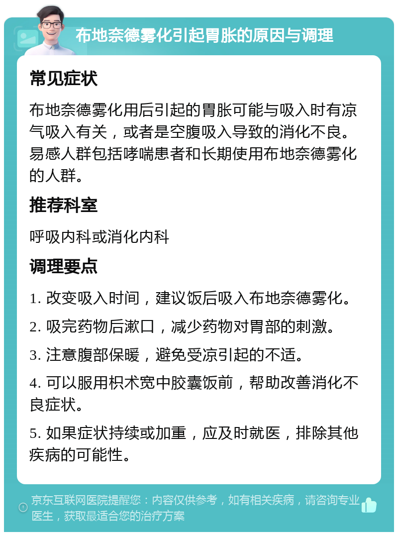 布地奈德雾化引起胃胀的原因与调理 常见症状 布地奈德雾化用后引起的胃胀可能与吸入时有凉气吸入有关，或者是空腹吸入导致的消化不良。易感人群包括哮喘患者和长期使用布地奈德雾化的人群。 推荐科室 呼吸内科或消化内科 调理要点 1. 改变吸入时间，建议饭后吸入布地奈德雾化。 2. 吸完药物后漱口，减少药物对胃部的刺激。 3. 注意腹部保暖，避免受凉引起的不适。 4. 可以服用枳术宽中胶囊饭前，帮助改善消化不良症状。 5. 如果症状持续或加重，应及时就医，排除其他疾病的可能性。