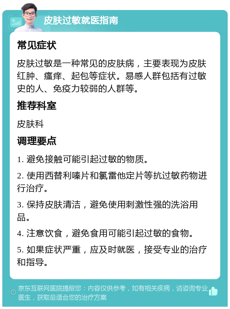 皮肤过敏就医指南 常见症状 皮肤过敏是一种常见的皮肤病，主要表现为皮肤红肿、瘙痒、起包等症状。易感人群包括有过敏史的人、免疫力较弱的人群等。 推荐科室 皮肤科 调理要点 1. 避免接触可能引起过敏的物质。 2. 使用西替利嗪片和氯雷他定片等抗过敏药物进行治疗。 3. 保持皮肤清洁，避免使用刺激性强的洗浴用品。 4. 注意饮食，避免食用可能引起过敏的食物。 5. 如果症状严重，应及时就医，接受专业的治疗和指导。