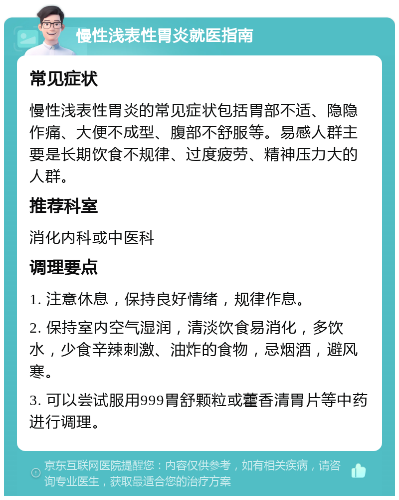 慢性浅表性胃炎就医指南 常见症状 慢性浅表性胃炎的常见症状包括胃部不适、隐隐作痛、大便不成型、腹部不舒服等。易感人群主要是长期饮食不规律、过度疲劳、精神压力大的人群。 推荐科室 消化内科或中医科 调理要点 1. 注意休息，保持良好情绪，规律作息。 2. 保持室内空气湿润，清淡饮食易消化，多饮水，少食辛辣刺激、油炸的食物，忌烟酒，避风寒。 3. 可以尝试服用999胃舒颗粒或藿香清胃片等中药进行调理。