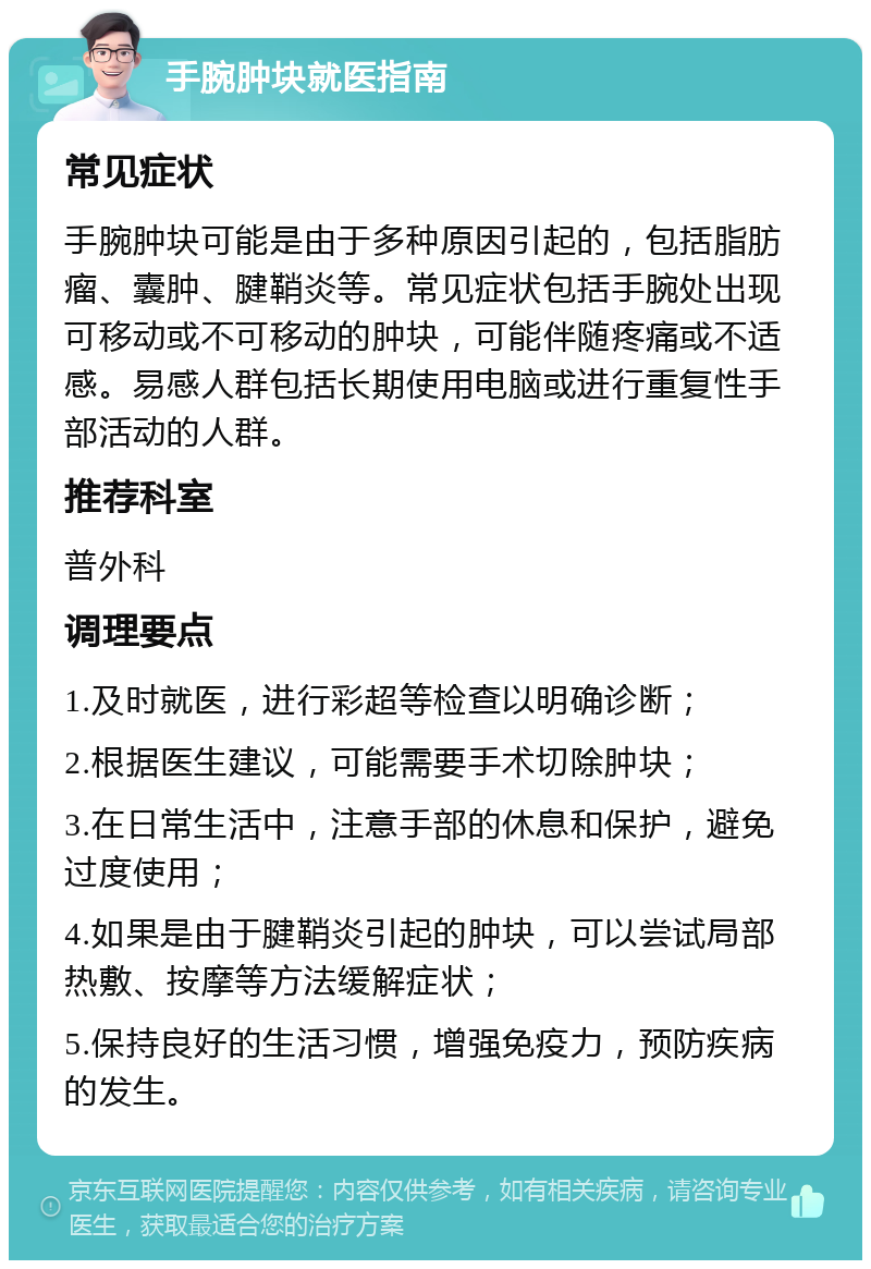 手腕肿块就医指南 常见症状 手腕肿块可能是由于多种原因引起的，包括脂肪瘤、囊肿、腱鞘炎等。常见症状包括手腕处出现可移动或不可移动的肿块，可能伴随疼痛或不适感。易感人群包括长期使用电脑或进行重复性手部活动的人群。 推荐科室 普外科 调理要点 1.及时就医，进行彩超等检查以明确诊断； 2.根据医生建议，可能需要手术切除肿块； 3.在日常生活中，注意手部的休息和保护，避免过度使用； 4.如果是由于腱鞘炎引起的肿块，可以尝试局部热敷、按摩等方法缓解症状； 5.保持良好的生活习惯，增强免疫力，预防疾病的发生。