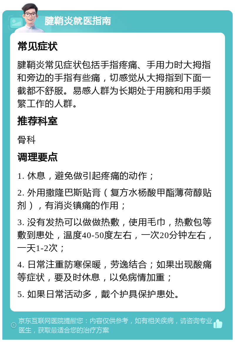 腱鞘炎就医指南 常见症状 腱鞘炎常见症状包括手指疼痛、手用力时大拇指和旁边的手指有些痛，切感觉从大拇指到下面一截都不舒服。易感人群为长期处于用腕和用手频繁工作的人群。 推荐科室 骨科 调理要点 1. 休息，避免做引起疼痛的动作； 2. 外用撒隆巴斯贴膏（复方水杨酸甲酯薄荷醇贴剂），有消炎镇痛的作用； 3. 没有发热可以做做热敷，使用毛巾，热敷包等敷到患处，温度40-50度左右，一次20分钟左右，一天1-2次； 4. 日常注重防寒保暖，劳逸结合；如果出现酸痛等症状，要及时休息，以免病情加重； 5. 如果日常活动多，戴个护具保护患处。