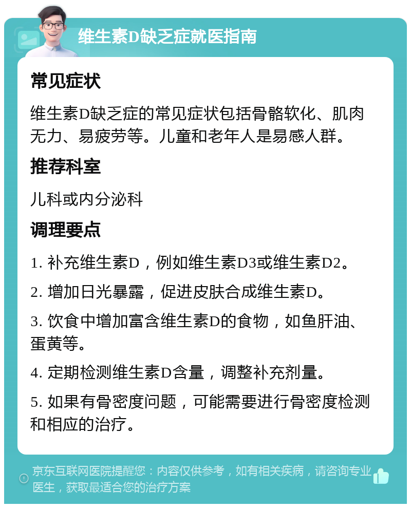 维生素D缺乏症就医指南 常见症状 维生素D缺乏症的常见症状包括骨骼软化、肌肉无力、易疲劳等。儿童和老年人是易感人群。 推荐科室 儿科或内分泌科 调理要点 1. 补充维生素D，例如维生素D3或维生素D2。 2. 增加日光暴露，促进皮肤合成维生素D。 3. 饮食中增加富含维生素D的食物，如鱼肝油、蛋黄等。 4. 定期检测维生素D含量，调整补充剂量。 5. 如果有骨密度问题，可能需要进行骨密度检测和相应的治疗。