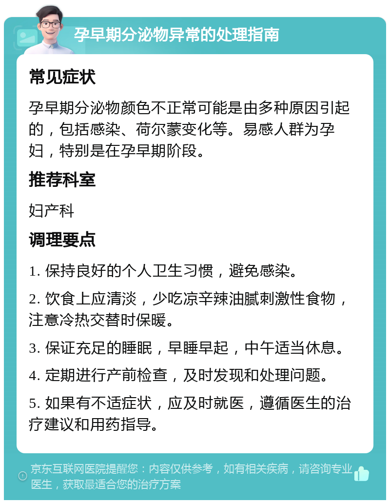 孕早期分泌物异常的处理指南 常见症状 孕早期分泌物颜色不正常可能是由多种原因引起的，包括感染、荷尔蒙变化等。易感人群为孕妇，特别是在孕早期阶段。 推荐科室 妇产科 调理要点 1. 保持良好的个人卫生习惯，避免感染。 2. 饮食上应清淡，少吃凉辛辣油腻刺激性食物，注意冷热交替时保暖。 3. 保证充足的睡眠，早睡早起，中午适当休息。 4. 定期进行产前检查，及时发现和处理问题。 5. 如果有不适症状，应及时就医，遵循医生的治疗建议和用药指导。