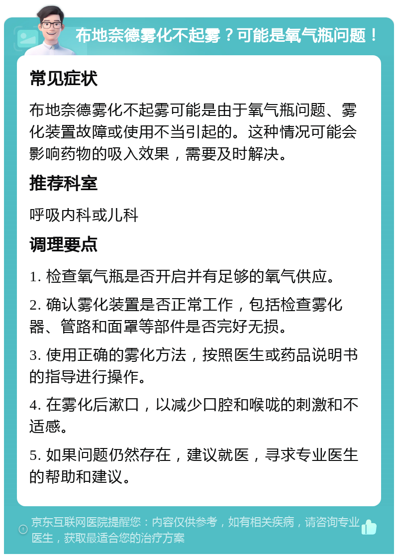 布地奈德雾化不起雾？可能是氧气瓶问题！ 常见症状 布地奈德雾化不起雾可能是由于氧气瓶问题、雾化装置故障或使用不当引起的。这种情况可能会影响药物的吸入效果，需要及时解决。 推荐科室 呼吸内科或儿科 调理要点 1. 检查氧气瓶是否开启并有足够的氧气供应。 2. 确认雾化装置是否正常工作，包括检查雾化器、管路和面罩等部件是否完好无损。 3. 使用正确的雾化方法，按照医生或药品说明书的指导进行操作。 4. 在雾化后漱口，以减少口腔和喉咙的刺激和不适感。 5. 如果问题仍然存在，建议就医，寻求专业医生的帮助和建议。