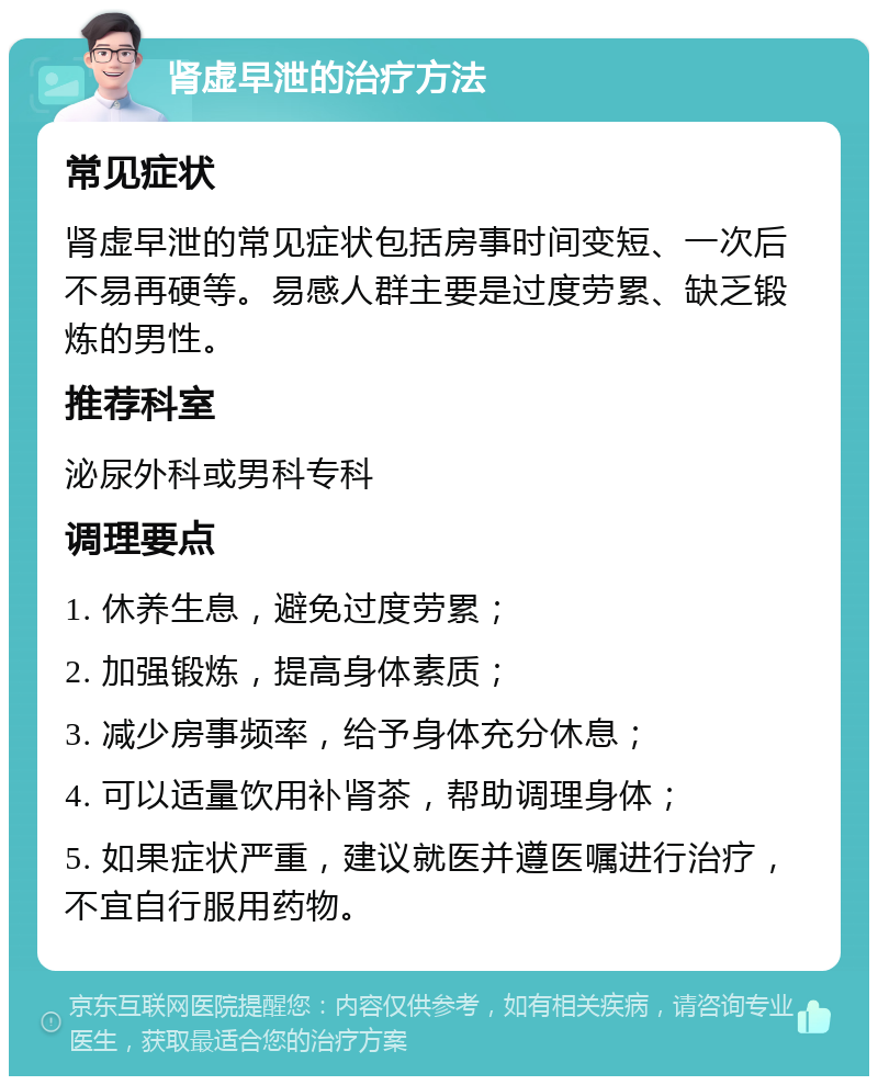 肾虚早泄的治疗方法 常见症状 肾虚早泄的常见症状包括房事时间变短、一次后不易再硬等。易感人群主要是过度劳累、缺乏锻炼的男性。 推荐科室 泌尿外科或男科专科 调理要点 1. 休养生息，避免过度劳累； 2. 加强锻炼，提高身体素质； 3. 减少房事频率，给予身体充分休息； 4. 可以适量饮用补肾茶，帮助调理身体； 5. 如果症状严重，建议就医并遵医嘱进行治疗，不宜自行服用药物。