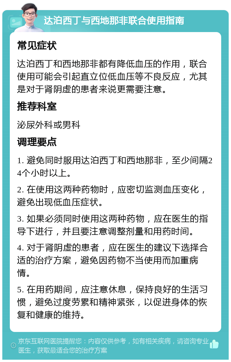 达泊西丁与西地那非联合使用指南 常见症状 达泊西丁和西地那非都有降低血压的作用，联合使用可能会引起直立位低血压等不良反应，尤其是对于肾阴虚的患者来说更需要注意。 推荐科室 泌尿外科或男科 调理要点 1. 避免同时服用达泊西丁和西地那非，至少间隔24个小时以上。 2. 在使用这两种药物时，应密切监测血压变化，避免出现低血压症状。 3. 如果必须同时使用这两种药物，应在医生的指导下进行，并且要注意调整剂量和用药时间。 4. 对于肾阴虚的患者，应在医生的建议下选择合适的治疗方案，避免因药物不当使用而加重病情。 5. 在用药期间，应注意休息，保持良好的生活习惯，避免过度劳累和精神紧张，以促进身体的恢复和健康的维持。