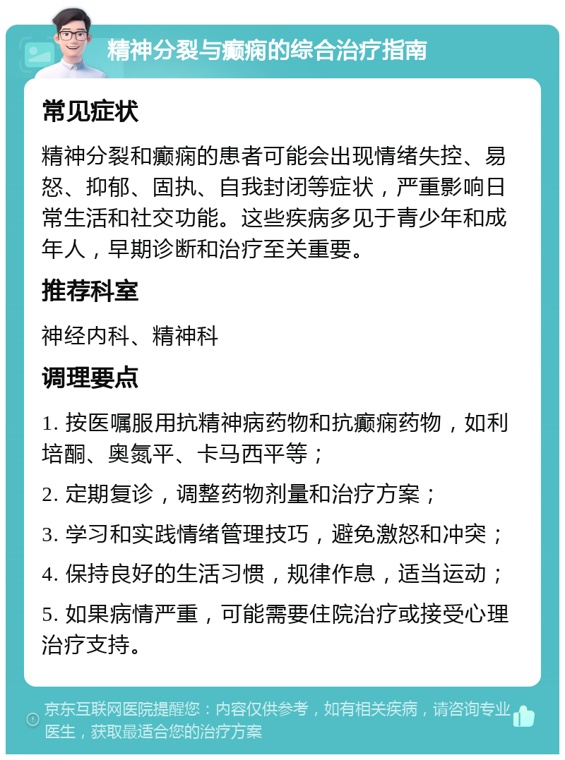 精神分裂与癫痫的综合治疗指南 常见症状 精神分裂和癫痫的患者可能会出现情绪失控、易怒、抑郁、固执、自我封闭等症状，严重影响日常生活和社交功能。这些疾病多见于青少年和成年人，早期诊断和治疗至关重要。 推荐科室 神经内科、精神科 调理要点 1. 按医嘱服用抗精神病药物和抗癫痫药物，如利培酮、奥氮平、卡马西平等； 2. 定期复诊，调整药物剂量和治疗方案； 3. 学习和实践情绪管理技巧，避免激怒和冲突； 4. 保持良好的生活习惯，规律作息，适当运动； 5. 如果病情严重，可能需要住院治疗或接受心理治疗支持。