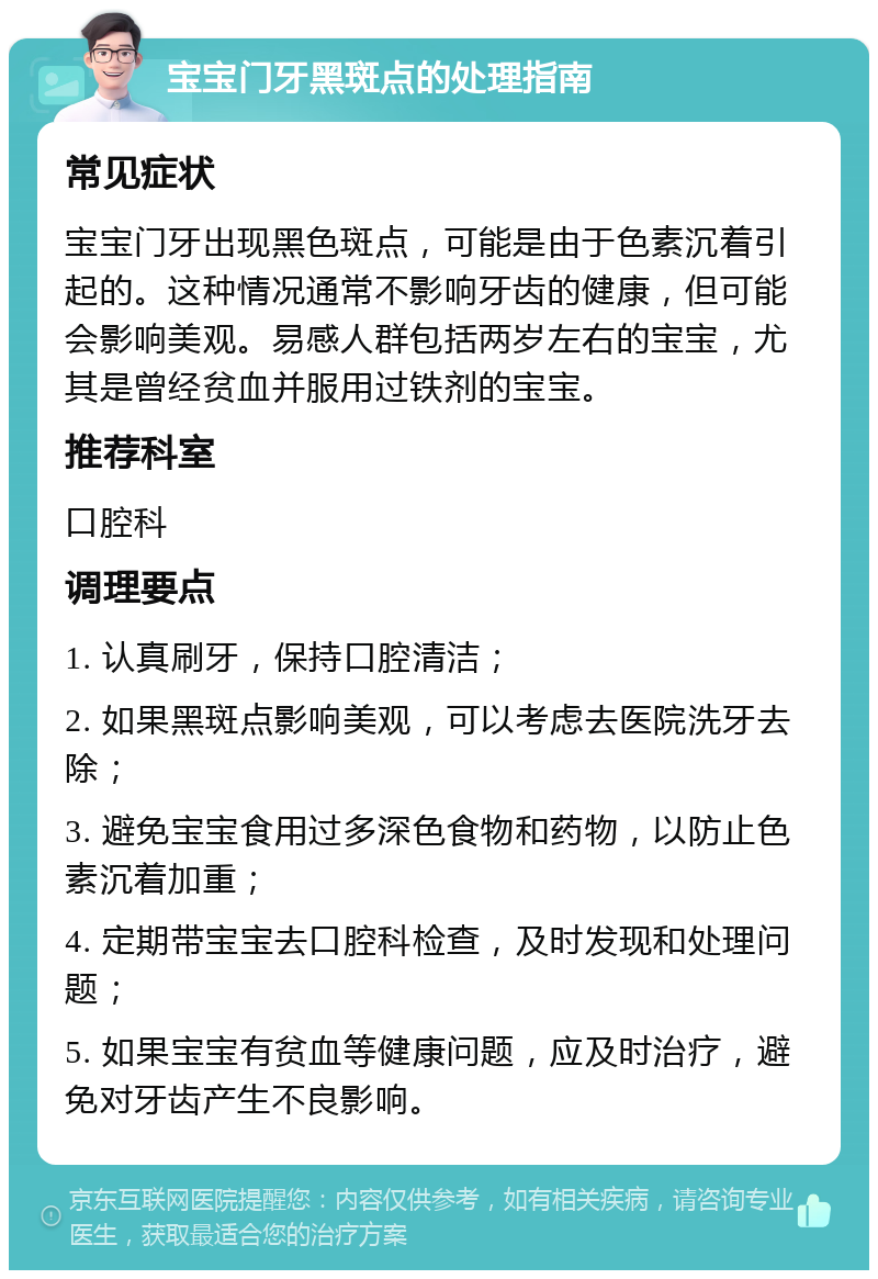 宝宝门牙黑斑点的处理指南 常见症状 宝宝门牙出现黑色斑点，可能是由于色素沉着引起的。这种情况通常不影响牙齿的健康，但可能会影响美观。易感人群包括两岁左右的宝宝，尤其是曾经贫血并服用过铁剂的宝宝。 推荐科室 口腔科 调理要点 1. 认真刷牙，保持口腔清洁； 2. 如果黑斑点影响美观，可以考虑去医院洗牙去除； 3. 避免宝宝食用过多深色食物和药物，以防止色素沉着加重； 4. 定期带宝宝去口腔科检查，及时发现和处理问题； 5. 如果宝宝有贫血等健康问题，应及时治疗，避免对牙齿产生不良影响。