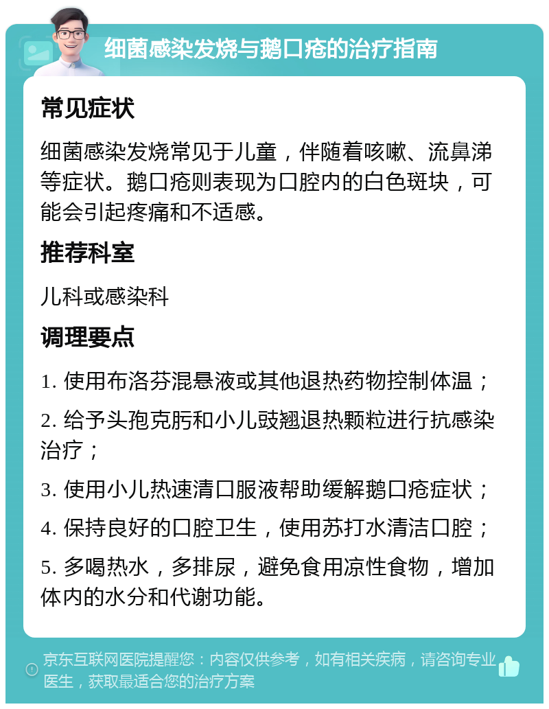 细菌感染发烧与鹅口疮的治疗指南 常见症状 细菌感染发烧常见于儿童，伴随着咳嗽、流鼻涕等症状。鹅口疮则表现为口腔内的白色斑块，可能会引起疼痛和不适感。 推荐科室 儿科或感染科 调理要点 1. 使用布洛芬混悬液或其他退热药物控制体温； 2. 给予头孢克肟和小儿豉翘退热颗粒进行抗感染治疗； 3. 使用小儿热速清口服液帮助缓解鹅口疮症状； 4. 保持良好的口腔卫生，使用苏打水清洁口腔； 5. 多喝热水，多排尿，避免食用凉性食物，增加体内的水分和代谢功能。