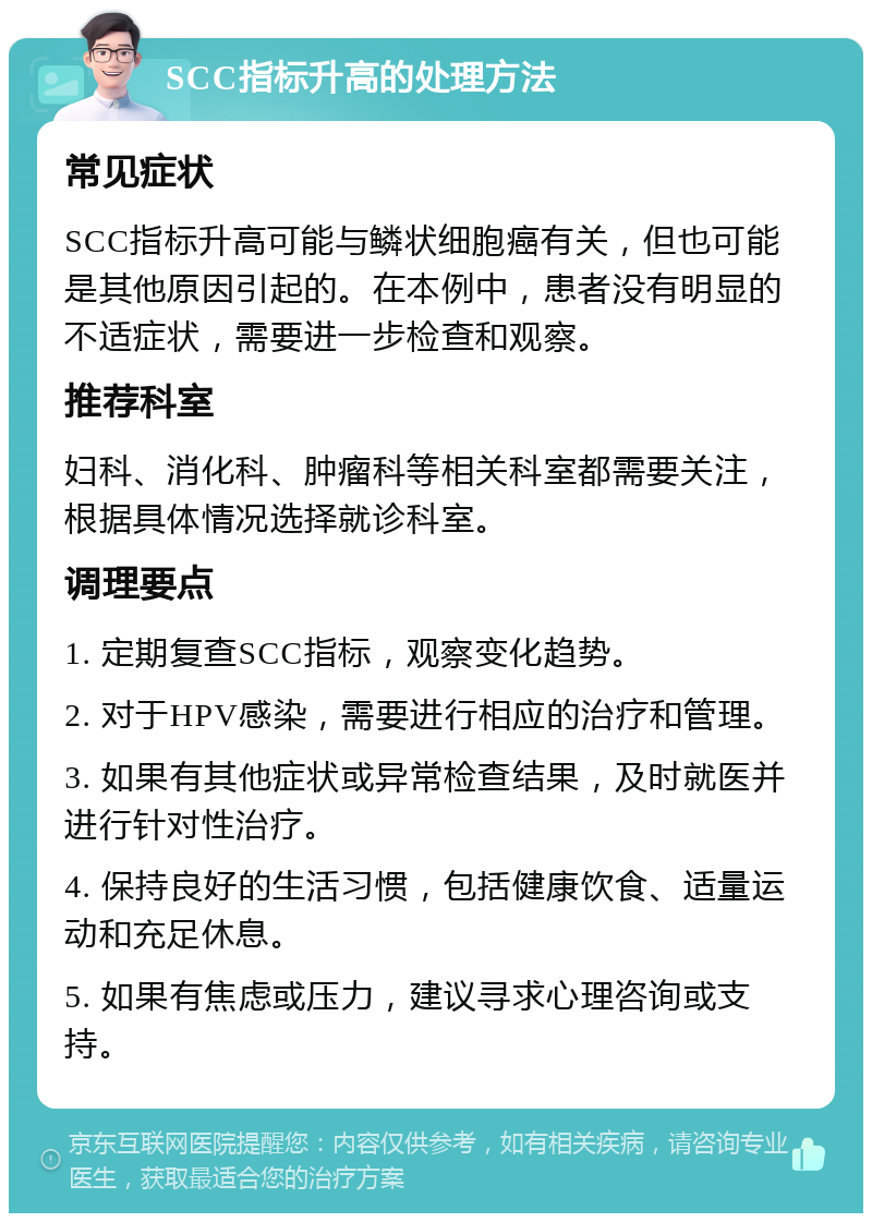 SCC指标升高的处理方法 常见症状 SCC指标升高可能与鳞状细胞癌有关，但也可能是其他原因引起的。在本例中，患者没有明显的不适症状，需要进一步检查和观察。 推荐科室 妇科、消化科、肿瘤科等相关科室都需要关注，根据具体情况选择就诊科室。 调理要点 1. 定期复查SCC指标，观察变化趋势。 2. 对于HPV感染，需要进行相应的治疗和管理。 3. 如果有其他症状或异常检查结果，及时就医并进行针对性治疗。 4. 保持良好的生活习惯，包括健康饮食、适量运动和充足休息。 5. 如果有焦虑或压力，建议寻求心理咨询或支持。