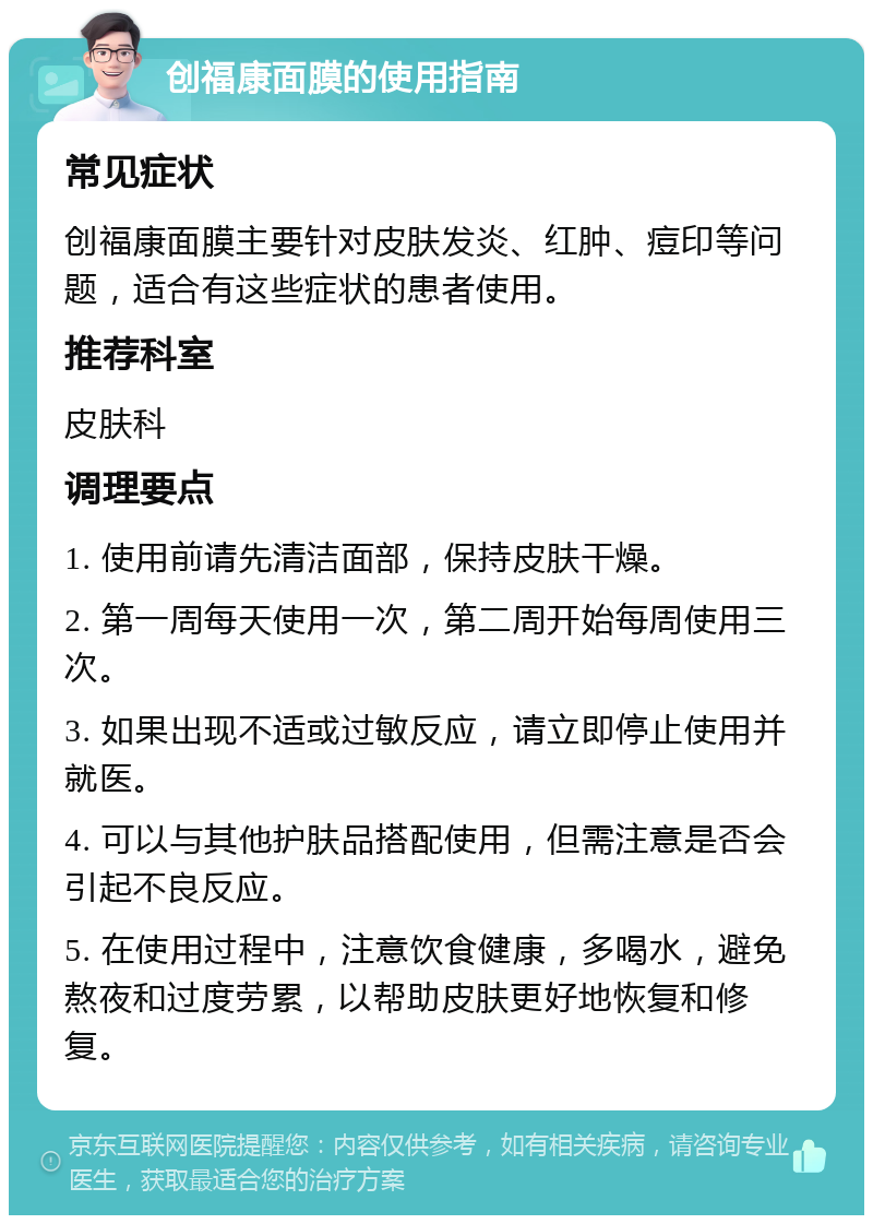 创福康面膜的使用指南 常见症状 创福康面膜主要针对皮肤发炎、红肿、痘印等问题，适合有这些症状的患者使用。 推荐科室 皮肤科 调理要点 1. 使用前请先清洁面部，保持皮肤干燥。 2. 第一周每天使用一次，第二周开始每周使用三次。 3. 如果出现不适或过敏反应，请立即停止使用并就医。 4. 可以与其他护肤品搭配使用，但需注意是否会引起不良反应。 5. 在使用过程中，注意饮食健康，多喝水，避免熬夜和过度劳累，以帮助皮肤更好地恢复和修复。