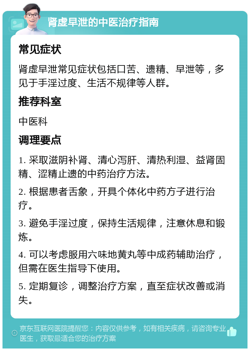 肾虚早泄的中医治疗指南 常见症状 肾虚早泄常见症状包括口苦、遗精、早泄等，多见于手淫过度、生活不规律等人群。 推荐科室 中医科 调理要点 1. 采取滋阴补肾、清心泻肝、清热利湿、益肾固精、涩精止遗的中药治疗方法。 2. 根据患者舌象，开具个体化中药方子进行治疗。 3. 避免手淫过度，保持生活规律，注意休息和锻炼。 4. 可以考虑服用六味地黄丸等中成药辅助治疗，但需在医生指导下使用。 5. 定期复诊，调整治疗方案，直至症状改善或消失。