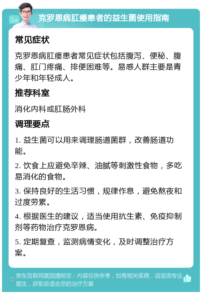 克罗恩病肛瘘患者的益生菌使用指南 常见症状 克罗恩病肛瘘患者常见症状包括腹泻、便秘、腹痛、肛门疼痛、排便困难等。易感人群主要是青少年和年轻成人。 推荐科室 消化内科或肛肠外科 调理要点 1. 益生菌可以用来调理肠道菌群，改善肠道功能。 2. 饮食上应避免辛辣、油腻等刺激性食物，多吃易消化的食物。 3. 保持良好的生活习惯，规律作息，避免熬夜和过度劳累。 4. 根据医生的建议，适当使用抗生素、免疫抑制剂等药物治疗克罗恩病。 5. 定期复查，监测病情变化，及时调整治疗方案。