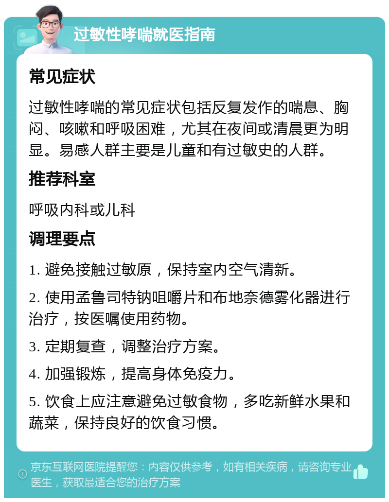 过敏性哮喘就医指南 常见症状 过敏性哮喘的常见症状包括反复发作的喘息、胸闷、咳嗽和呼吸困难，尤其在夜间或清晨更为明显。易感人群主要是儿童和有过敏史的人群。 推荐科室 呼吸内科或儿科 调理要点 1. 避免接触过敏原，保持室内空气清新。 2. 使用孟鲁司特钠咀嚼片和布地奈德雾化器进行治疗，按医嘱使用药物。 3. 定期复查，调整治疗方案。 4. 加强锻炼，提高身体免疫力。 5. 饮食上应注意避免过敏食物，多吃新鲜水果和蔬菜，保持良好的饮食习惯。