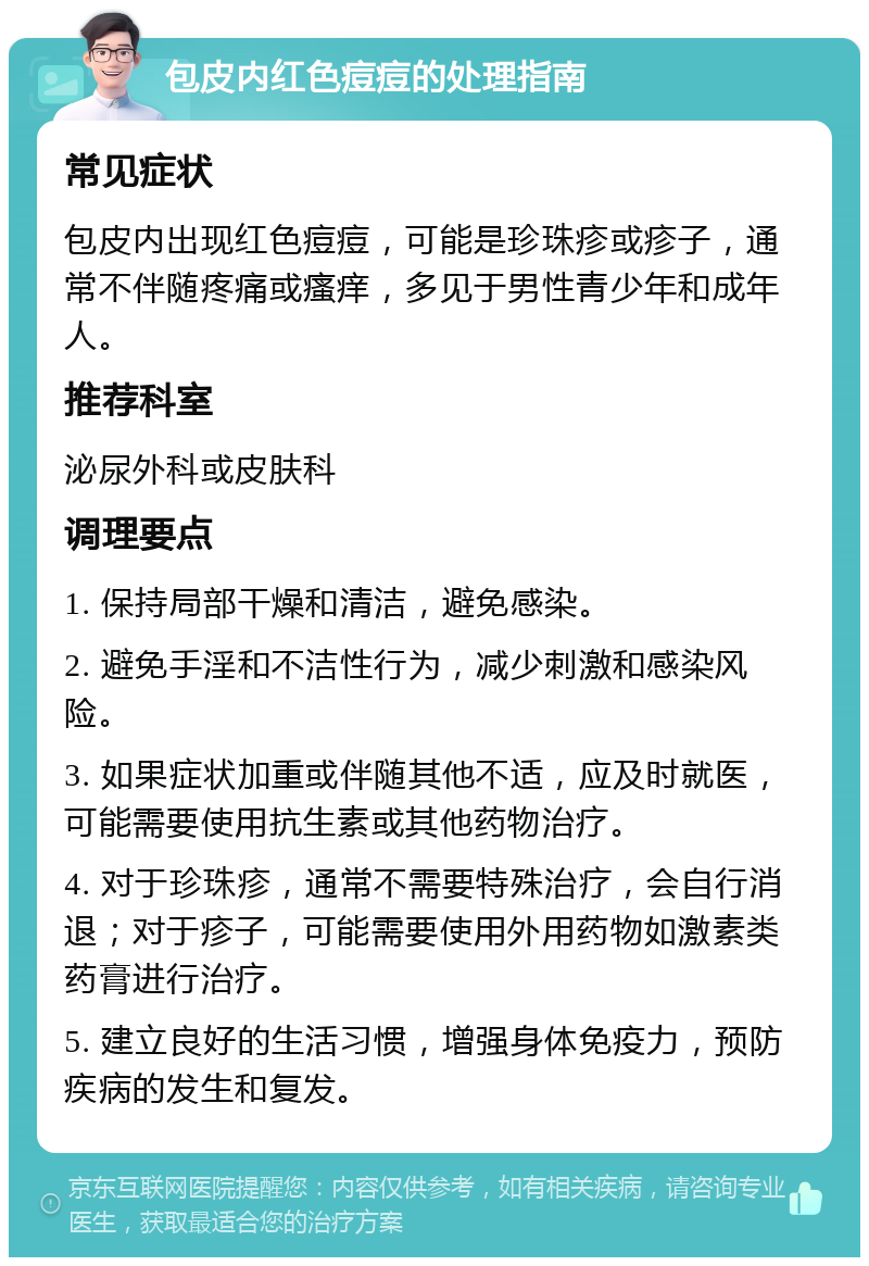 包皮内红色痘痘的处理指南 常见症状 包皮内出现红色痘痘，可能是珍珠疹或疹子，通常不伴随疼痛或瘙痒，多见于男性青少年和成年人。 推荐科室 泌尿外科或皮肤科 调理要点 1. 保持局部干燥和清洁，避免感染。 2. 避免手淫和不洁性行为，减少刺激和感染风险。 3. 如果症状加重或伴随其他不适，应及时就医，可能需要使用抗生素或其他药物治疗。 4. 对于珍珠疹，通常不需要特殊治疗，会自行消退；对于疹子，可能需要使用外用药物如激素类药膏进行治疗。 5. 建立良好的生活习惯，增强身体免疫力，预防疾病的发生和复发。