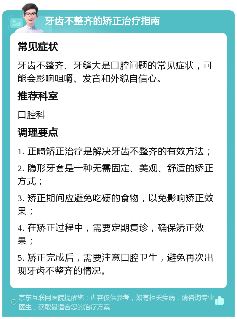 牙齿不整齐的矫正治疗指南 常见症状 牙齿不整齐、牙缝大是口腔问题的常见症状，可能会影响咀嚼、发音和外貌自信心。 推荐科室 口腔科 调理要点 1. 正畸矫正治疗是解决牙齿不整齐的有效方法； 2. 隐形牙套是一种无需固定、美观、舒适的矫正方式； 3. 矫正期间应避免吃硬的食物，以免影响矫正效果； 4. 在矫正过程中，需要定期复诊，确保矫正效果； 5. 矫正完成后，需要注意口腔卫生，避免再次出现牙齿不整齐的情况。