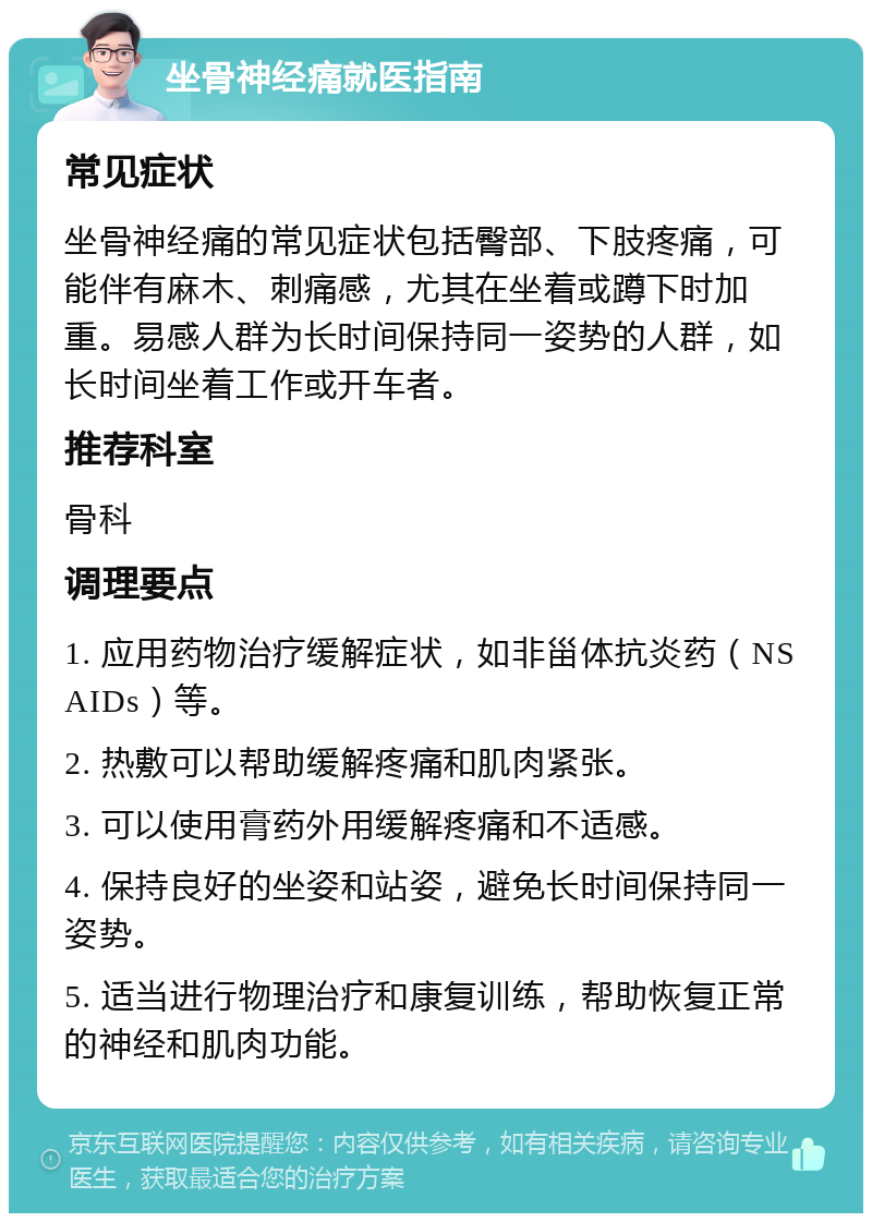 坐骨神经痛就医指南 常见症状 坐骨神经痛的常见症状包括臀部、下肢疼痛，可能伴有麻木、刺痛感，尤其在坐着或蹲下时加重。易感人群为长时间保持同一姿势的人群，如长时间坐着工作或开车者。 推荐科室 骨科 调理要点 1. 应用药物治疗缓解症状，如非甾体抗炎药（NSAIDs）等。 2. 热敷可以帮助缓解疼痛和肌肉紧张。 3. 可以使用膏药外用缓解疼痛和不适感。 4. 保持良好的坐姿和站姿，避免长时间保持同一姿势。 5. 适当进行物理治疗和康复训练，帮助恢复正常的神经和肌肉功能。