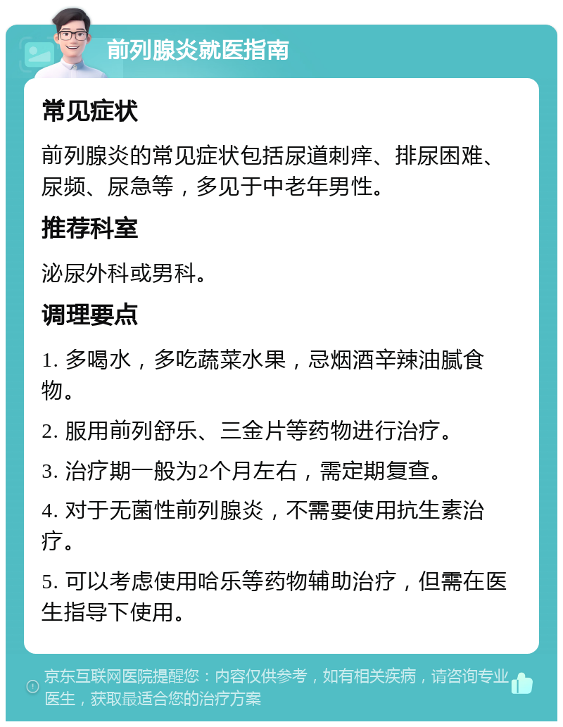 前列腺炎就医指南 常见症状 前列腺炎的常见症状包括尿道刺痒、排尿困难、尿频、尿急等，多见于中老年男性。 推荐科室 泌尿外科或男科。 调理要点 1. 多喝水，多吃蔬菜水果，忌烟酒辛辣油腻食物。 2. 服用前列舒乐、三金片等药物进行治疗。 3. 治疗期一般为2个月左右，需定期复查。 4. 对于无菌性前列腺炎，不需要使用抗生素治疗。 5. 可以考虑使用哈乐等药物辅助治疗，但需在医生指导下使用。