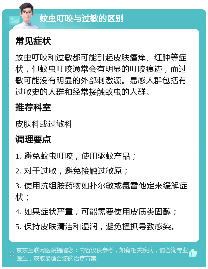蚊虫叮咬与过敏的区别 常见症状 蚊虫叮咬和过敏都可能引起皮肤瘙痒、红肿等症状，但蚊虫叮咬通常会有明显的叮咬痕迹，而过敏可能没有明显的外部刺激源。易感人群包括有过敏史的人群和经常接触蚊虫的人群。 推荐科室 皮肤科或过敏科 调理要点 1. 避免蚊虫叮咬，使用驱蚊产品； 2. 对于过敏，避免接触过敏原； 3. 使用抗组胺药物如扑尔敏或氯雷他定来缓解症状； 4. 如果症状严重，可能需要使用皮质类固醇； 5. 保持皮肤清洁和湿润，避免搔抓导致感染。