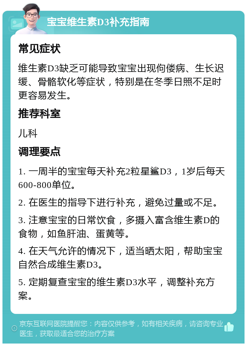 宝宝维生素D3补充指南 常见症状 维生素D3缺乏可能导致宝宝出现佝偻病、生长迟缓、骨骼软化等症状，特别是在冬季日照不足时更容易发生。 推荐科室 儿科 调理要点 1. 一周半的宝宝每天补充2粒星鲨D3，1岁后每天600-800单位。 2. 在医生的指导下进行补充，避免过量或不足。 3. 注意宝宝的日常饮食，多摄入富含维生素D的食物，如鱼肝油、蛋黄等。 4. 在天气允许的情况下，适当晒太阳，帮助宝宝自然合成维生素D3。 5. 定期复查宝宝的维生素D3水平，调整补充方案。