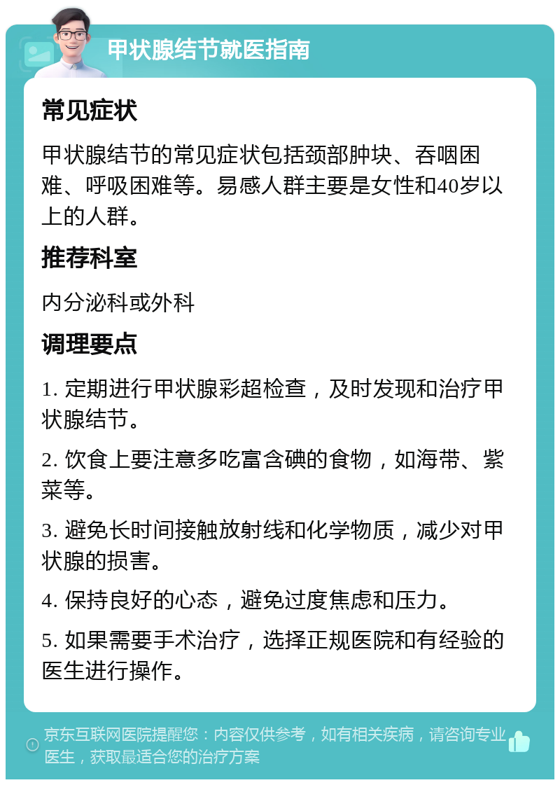 甲状腺结节就医指南 常见症状 甲状腺结节的常见症状包括颈部肿块、吞咽困难、呼吸困难等。易感人群主要是女性和40岁以上的人群。 推荐科室 内分泌科或外科 调理要点 1. 定期进行甲状腺彩超检查，及时发现和治疗甲状腺结节。 2. 饮食上要注意多吃富含碘的食物，如海带、紫菜等。 3. 避免长时间接触放射线和化学物质，减少对甲状腺的损害。 4. 保持良好的心态，避免过度焦虑和压力。 5. 如果需要手术治疗，选择正规医院和有经验的医生进行操作。