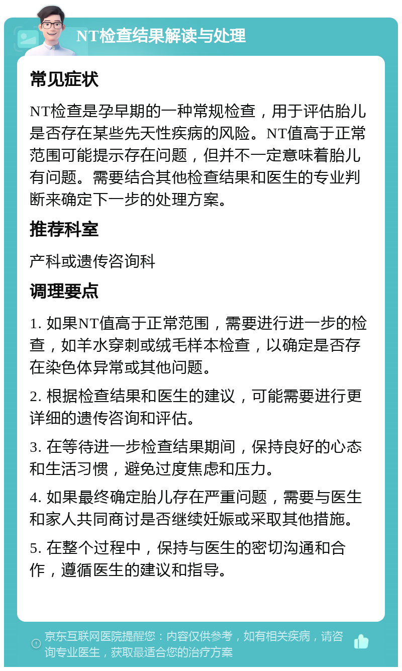 NT检查结果解读与处理 常见症状 NT检查是孕早期的一种常规检查，用于评估胎儿是否存在某些先天性疾病的风险。NT值高于正常范围可能提示存在问题，但并不一定意味着胎儿有问题。需要结合其他检查结果和医生的专业判断来确定下一步的处理方案。 推荐科室 产科或遗传咨询科 调理要点 1. 如果NT值高于正常范围，需要进行进一步的检查，如羊水穿刺或绒毛样本检查，以确定是否存在染色体异常或其他问题。 2. 根据检查结果和医生的建议，可能需要进行更详细的遗传咨询和评估。 3. 在等待进一步检查结果期间，保持良好的心态和生活习惯，避免过度焦虑和压力。 4. 如果最终确定胎儿存在严重问题，需要与医生和家人共同商讨是否继续妊娠或采取其他措施。 5. 在整个过程中，保持与医生的密切沟通和合作，遵循医生的建议和指导。