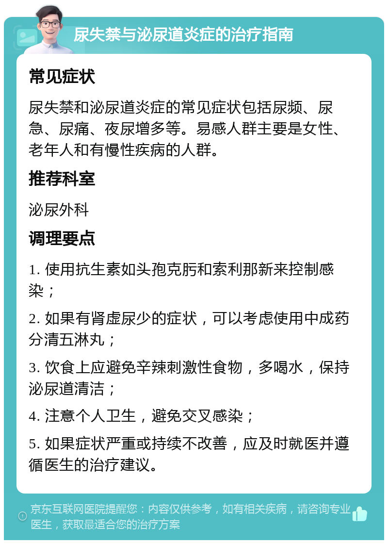 尿失禁与泌尿道炎症的治疗指南 常见症状 尿失禁和泌尿道炎症的常见症状包括尿频、尿急、尿痛、夜尿增多等。易感人群主要是女性、老年人和有慢性疾病的人群。 推荐科室 泌尿外科 调理要点 1. 使用抗生素如头孢克肟和索利那新来控制感染； 2. 如果有肾虚尿少的症状，可以考虑使用中成药分清五淋丸； 3. 饮食上应避免辛辣刺激性食物，多喝水，保持泌尿道清洁； 4. 注意个人卫生，避免交叉感染； 5. 如果症状严重或持续不改善，应及时就医并遵循医生的治疗建议。